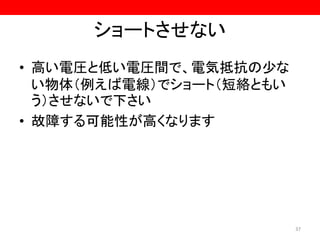 ショートさせない
• 高い電圧と低い電圧間で、電気抵抗の少な
い物体（例えば電線）でショート（短絡ともい
う）させないで下さい
• 故障する可能性が高くなります
37
 