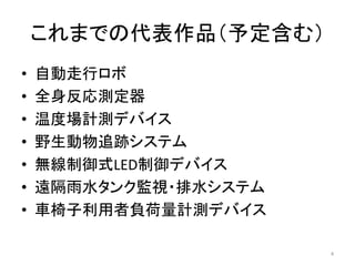 これまでの代表作品（予定含む）
• 自動走行ロボ
• 全身反応測定器
• 温度場計測デバイス
• 野生動物追跡システム
• 無線制御式LED制御デバイス
• 遠隔雨水タンク監視・排水システム
• 車椅子利用者負荷量計測デバイス
4
 