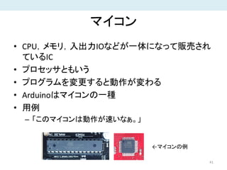 マイコン
• CPU，メモリ，入出力IOなどが一体になって販売され
ているIC
• プロセッサともいう
• プログラムを変更すると動作が変わる
• Arduinoはマイコンの一種
• 用例
– 「このマイコンは動作が速いなぁ。」
41
←マイコンの例
 