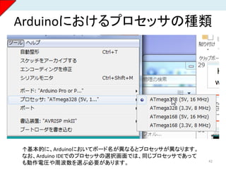 Arduinoにおけるプロセッサの種類
42
↑基本的に、Arduinoにおいてボード名が異なるとプロセッサが異なります。
なお、Arduino IDEでのプロセッサの選択画面では、同じプロセッサであって
も動作電圧や周波数を選ぶ必要があります。
 