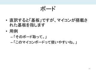 ボード
• 直訳すると「基板」ですが、マイコンが搭載さ
れた基板を指します
• 用例
– 「そのボード取って。」
– 「このマイコンボードって使いやすいね。」
43
 