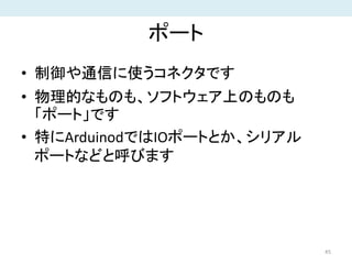 ポート
• 制御や通信に使うコネクタです
• 物理的なものも、ソフトウェア上のものも
「ポート」です
• 特にArduinodではIOポートとか、シリアル
ポートなどと呼びます
45
 