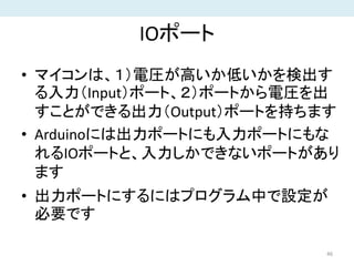 IOポート
• マイコンは、１）電圧が高いか低いかを検出す
る入力（Input）ポート、２）ポートから電圧を出
すことができる出力（Output）ポートを持ちます
• Arduinoには出力ポートにも入力ポートにもな
れるIOポートと、入力しかできないポートがあり
ます
• 出力ポートにするにはプログラム中で設定が
必要です
46
 