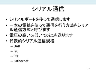 シリアル通信
• シリアルポートを使って通信します
• 一本の電線を使って通信を行う方法をシリア
ル通信方式と呼びます
• 電圧の高いor低いで0と1を送ります
• 代表的シリアル通信規格
– UART
– I2C
– SPI
– Eathernet
48
 