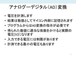 アナログーデジタル（AD）変換
• 電圧を計測します
• 結果は数値としてマイコン内部に記憶されます
• プログラムからはAD変換の指示が必要です
• 得られた数値に適当な係数をかけると実際の
電圧[V]になります
• 入力できる電圧には制限があります
• 計測できる最小の電圧もあります
51
 