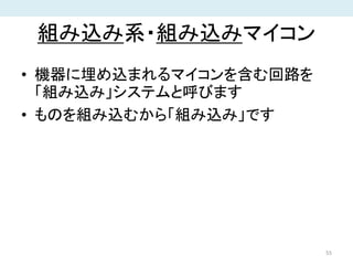 組み込み系・組み込みマイコン
• 機器に埋め込まれるマイコンを含む回路を
「組み込み」システムと呼びます
• ものを組み込むから「組み込み」です
55
 