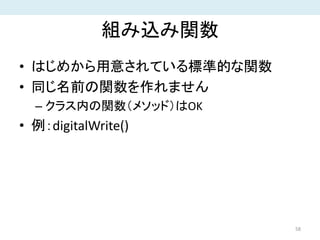 組み込み関数
• はじめから用意されている標準的な関数
• 同じ名前の関数を作れません
– クラス内の関数（メソッド）はOK
• 例：digitalWrite()
58
 