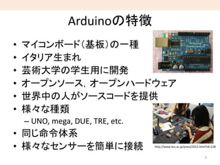 Arduinoの特徴
6
http://www.teu.ac.jp/press/2012.html?id=128
• マイコンボード（基板）の一種
• イタリア生まれ
• 芸術大学の学生用に開発
• オープンソース，オープンハードウェア
• 世界中の人がソースコードを提供
• 様々な種類
– UNO, mega, DUE, TRE, etc.
• 同じ命令体系
• 様々なセンサーを簡単に接続
 