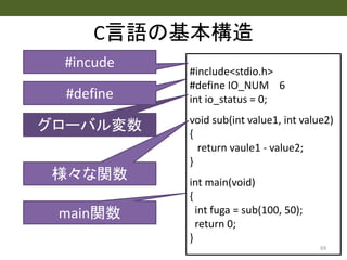 #include<stdio.h>
#define IO_NUM 6
int io_status = 0;
void sub(int value1, int value2)
{
return vaule1 - value2;
}
int main(void)
{
int fuga = sub(100, 50);
return 0;
}
C言語の基本構造
69
#incude
グローバル変数
#define
様々な関数
main関数
 