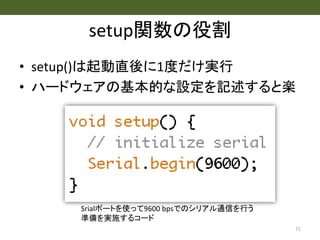 setup関数の役割
• setup()は起動直後に1度だけ実行
• ハードウェアの基本的な設定を記述すると楽
71
Srialポートを使って9600 bpsでのシリアル通信を行う
準備を実施するコード
 