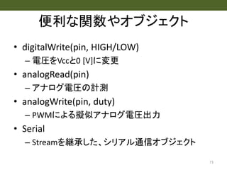 便利な関数やオブジェクト
• digitalWrite(pin, HIGH/LOW)
– 電圧をVccと0 [V]に変更
• analogRead(pin)
– アナログ電圧の計測
• analogWrite(pin, duty)
– PWMによる擬似アナログ電圧出力
• Serial
– Streamを継承した、シリアル通信オブジェクト
73
 