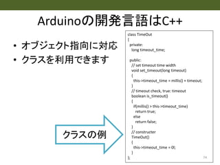 Arduinoの開発言語はC++
• オブジェクト指向に対応
• クラスを利用できます
74
class TimeOut
{
private:
long timeout_time;
public:
// set timeout time width
void set_timeout(long timeout)
{
this->timeout_time = millis() + timeout;
}
// timeout check, true: timeout
boolean is_timeout()
{
if(millis() > this->timeout_time)
return true;
else
return false;
}
// constructer
TimeOut()
{
this->timeout_time = 0l;
}
};
クラスの例
 