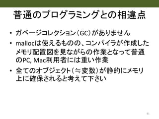 普通のプログラミングとの相違点
• ガベージコレクション（GC）がありません
• mallocは使えるものの、コンパイラが作成した
メモリ配置図を見ながらの作業となって普通
のPC, Mac利用者には重い作業
• 全てのオブジェクト（≒変数）が静的にメモリ
上に確保されると考えて下さい
81
 