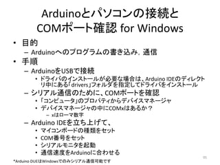 Arduinoとパソコンの接続と
COMポート確認 for Windows
• 目的
– Arduinoへのプログラムの書き込み，通信
• 手順
– ArduinoをUSBで接続
• ドライバのインストールが必要な場合は、Arduino IDEのディレクト
リ中にある「drivers」フォルダを指定してドライバをインストール
– シリアル通信のために、COMポートを確認
• 「コンピュータ」のプロパティからデバイスマネージャ
• デバイスマネージャの中にCOMxはあるか？
– xはローマ数字
– Arduino IDEを立ち上げて、
• マイコンボードの種類をセット
• COM番号をセット
• シリアルモニタを起動
• 通信速度をArduinoに合わせる
95
*Arduino DUEはWindowsでのみシリアル通信可能です
 