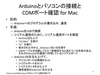 Arduinoとパソコンの接続と
COMポート確認 for Mac
• 目的
– Arduinoへのプログラムの書き込み，通信
• 手順
– ArduinoをUSBで接続
– シリアル通信のために、シリアル通信ポートを確認
• terminal立ち上げ
• “cd /dev” を実行
• “ls” を実行
• 表示された中から、Arduinoっぽいのを探す
• USBケーブルを切断してもう一度確認すると消えている名前がある。
それがArduinoとの通信に利用しているシリアルポート
– Arduino IDEを立ち上げて、
• マイコンボードの種類をセット
• シリアルポートをセット
• シリアルモニタを立ち上げ
• 通信速度をArduinoに合わせる
96
*Arduino DUEはWindowsでのみシリアル通信可能です
 