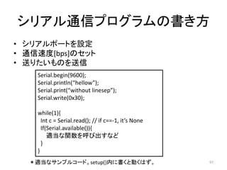 シリアル通信プログラムの書き方
• シリアルポートを設定
• 通信速度[bps]のセット
• 送りたいものを送信
97
Serial.begin(9600);
Serial.println(“hellow”);
Serial.print(“without linesep”);
Serial.write(0x30);
while(1){
Int c = Serial.read(); // if c==-1, it’s None
If(Serial.available()){
適当な関数を呼び出すなど
}
}
＊適当なサンプルコード。setup()内に書くと動くはず。
 