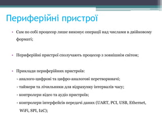 Периферійні пристрої
• Сам по собі процесор лише виконує операції над числами в двійковому
форматі;
• Периферійні пристрої сполучають процесор з зовнішнім світом;
• Приклади периферійних пристроїв:
- аналого-цифрові та цифро-аналогові перетворювачі;
- таймери та лічильники для відрахунку інтервалів часу;
- контролери відео та аудіо пристроїв;
- контролери інтерфейсів передачі даних (UART, PCI, USB, Ethernet,
WiFi, SPI, I2C);
 