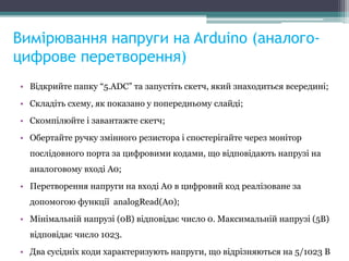 Вимірювання напруги на Arduino (аналого-
цифрове перетворення)
• Відкрийте папку “5.ADC” та запустіть скетч, який знаходиться всередині;
• Складіть схему, як показано у попередньому слайді;
• Скомпілюйте і завантажте скетч;
• Обертайте ручку змінного резистора і спостерігайте через монітор
послідовного порта за цифровими кодами, що відповідають напрузі на
аналоговому вході A0;
• Перетворення напруги на вході А0 в цифровий код реалізоване за
допомогою функції analogRead(A0);
• Мінімальній напрузі (0В) відповідає число 0. Максимальній напрузі (5В)
відповідає число 1023.
• Два сусідніх коди характеризують напруги, що відрізняються на 5/1023 В
 