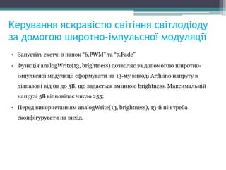 Керування яскравістю світіння світлодіоду
за домогою широтно-імпульсної модуляції
• Запустіть скетчі з папок “6.PWM” та “7.Fade”
• Функція analogWrite(13, brightness) дозволяє за допомогою широтно-
імпульсної модуляції сформувати на 13-му виводі Arduino напругу в
діапазоні від 0в до 5В, що задається змінною brightness. Максимальній
напрузі 5В відповідає число 255;
• Перед використанням analogWrite(13, brightness), 13-й пін треба
сконфігурувати на вихід.
 