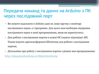 Передача команд та даних на Arduino з ПК
через послідовний порт
• Ви можете надсилати в Arduino дані не лише вручну з монітору
послідовного порта, а і програмно. Для цього вам необхідна підтримка
послідовного порту в мові програмування, якою ви користуєтесь;
• Для роботи з послідовним портом в кожні ОС існують відповідні API.
Також існують кросплатформені бібліотеки для роботи з послідовним
портом;
• Детальніше про роботу з послідовним портом з різних мов програмування:
http://playground.arduino.cc/Main/Interfacing
 