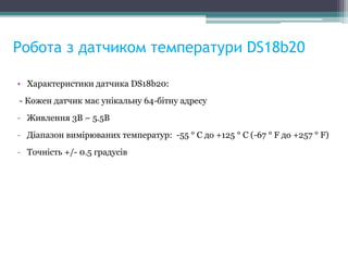 Робота з датчиком температури DS18b20
• Характеристики датчика DS18b20:
- Кожен датчик має унікальну 64-бітну адресу
- Живлення 3В – 5.5В
- Діапазон вимірюваних температур: -55 ° C до +125 ° C (-67 ° F до +257 ° F)
- Точність +/- 0.5 градусів
 