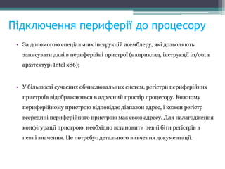 Підключення периферії до процесору
• За допомогою спеціальних інструкцій асемблеру, які дозволяють
записувати дані в периферійні пристрої (наприклад, інструкції in/out в
архітектурі Intel x86);
• У більшості сучасних обчислювальних систем, регістри периферійних
пристроїв відображаються в адресний простір процесору. Кожному
периферійному пристрою відповідає діапазон адрес, і кожен регістр
всередині периферійного пристрою має свою адресу. Для налагодження
конфігурації пристрою, необхідно встановити певні біти регістрів в
певні значення. Це потребує детального вивчення документації.
 