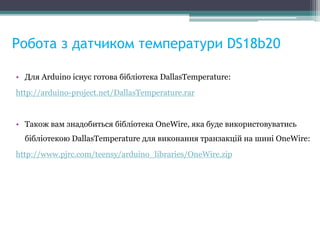 Робота з датчиком температури DS18b20
• Для Arduino існує готова бібліотека DallasTemperature:
http://arduino-project.net/DallasTemperature.rar
• Також вам знадобиться бібліотека OneWire, яка буде використовуватись
бібліотекою DallasTemperature для виконання транзакцій на шині OneWire:
http://www.pjrc.com/teensy/arduino_libraries/OneWire.zip
 