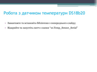 Робота з датчиком температури DS18b20
• Завантажте та встановіть бібліотеки з попереднього слайду;
• Відкрийте та запустіть скетч з папки “10.Temp_Sensor_Serial”
 