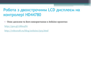 Робота з двохстрочним LCD дисплеєм на
контролері HD44780
• Опис дисплею та його використання в Arduino проектах:
http://goo.gl/zMm4Nr
http://robocraft.ru/blog/arduino/503.html
 