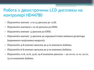 Робота з двохстрочним LCD дисплеєм на
контролері HD44780
• Підключіть контакт 2 та 15 дисплея до +5 В;
• Підключіть контакти 1 та 16 дисплея до GND;
• Підключіть контакт 5 дисплея до GND;
• Підключіть контакт 3 дисплея до середньої точки змінного резистора
(керованого подільника напруги);
• Підключіть 4-й контакт дисплея до 4-го контакта Arduino;
• Підключіть 6-й контакт дисплея до 5-го контакта Arduino;
• Підключіть 11-й, 12-й, 13-й, 14-й контакти дисплея — до 10-го, 11-го, 12-го,
13-го контактів Arduino.
 