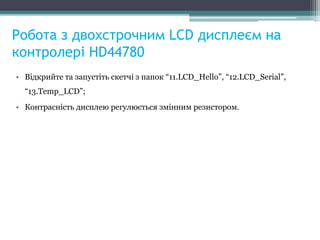 Робота з двохстрочним LCD дисплеєм на
контролері HD44780
• Відкрийте та запустіть скетчі з папок “11.LCD_Hello”, “12.LCD_Serial”,
“13.Temp_LCD”;
• Контрасність дисплею регулюється змінним резистором.
 