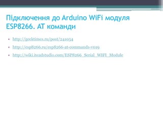 Підключення до Arduino WiFi модуля
ESP8266. AT команди
• http://geektimes.ru/post/241054
• http://esp8266.ru/esp8266-at-commands-v019
• http://wiki.iteadstudio.com/ESP8266_Serial_WIFI_Module
 