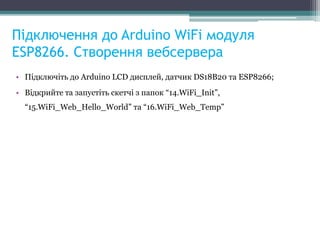 Підключення до Arduino WiFi модуля
ESP8266. Створення вебсервера
• Підключіть до Arduino LCD дисплей, датчик DS18B20 та ESP8266;
• Відкрийте та запустіть скетчі з папок “14.WiFi_Init”,
“15.WiFi_Web_Hello_World” та “16.WiFi_Web_Temp”
 