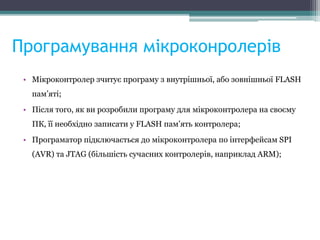 Програмування мікроконролерів
• Мікроконтролер зчитує програму з внутрішньої, або зовнішньої FLASH
пам’яті;
• Після того, як ви розробили програму для мікроконтролера на своєму
ПК, її необхідно записати у FLASH пам’ять контролера;
• Програматор підключається до мікроконтролера по інтерфейсам SPI
(AVR) та JTAG (більшість сучасних контролерів, наприклад ARM);
 