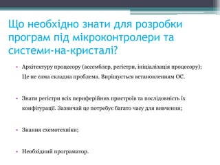 Що необхідно знати для розробки
програм під мікроконтролери та
системи-на-кристалі?
• Архітектуру процесору (ассемблер, регістри, ініціалізація процесору);
Це не сама складна проблема. Вирішується встановленням ОС.
• Знати регістри всіх периферійних пристроїв та послідовність їх
конфігурації. Зазвичай це потребує багато часу для вивчення;
• Знання схемотехніки;
• Необхідний програматор.
 