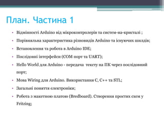План. Частина 1
• Відмінності Arduino від мікроконтролерів та систем-на-кристалі ;
• Порівняльна характеристика різновидів Arduino та існуючих шилдів;
• Встановлення та робота в Arduino IDE;
• Послідовні інтерфейси (COM порт та UART);
• Hello World для Arduino - передача тексту на ПК через послідовний
порт;
• Мова Wiring для Arduino. Використання С, С++ та STL;
• Загальні поняття електроніки;
• Робота з макетною платою (Bredboard). Створення простих схем у
Fritzing;
 