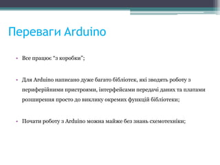 Переваги Arduino
• Все працює “з коробки”;
• Для Arduino написано дуже багато бібліотек, які зводять роботу з
периферійними пристроями, інтерфейсами передачі даних та платами
розширення просто до виклику окремих функцій бібліотеки;
• Почати роботу з Arduino можна майже без знань схемотехніки;
 