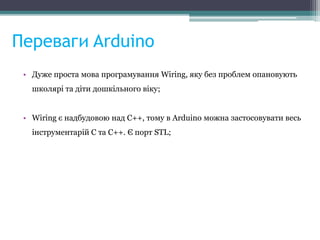 Переваги Arduino
• Дуже проста мова програмування Wiring, яку без проблем опановують
школярі та діти дошкільного віку;
• Wiring є надбудовою над С++, тому в Arduino можна застосовувати весь
інструментарій С та С++. Є порт STL;
 