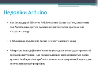Недоліки Arduino
• Код бутлоадера і бібліотек Arduino займає багато пам'яті, а програма
для Arduino виконується повільніше ніж звичайна програма для
мікроконтролеру;
• В бібліотеках для Arduino багато не досить якісного коду;
• Абстрагування від фізичної частини ускладнює перехід до справжньої,
дорослої електроніки. Для багатьох Arduino так і залишається Карго
культом і найпростіша проблема, не описана в докуменації, приводить
до зупинки процесу розробки;
 