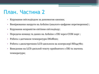 План. Частина 2
• Керування світлодіодом за допомогою кнопки;
• Вимірювання напруги на Arduino (аналого-цифрове перетворення) ;
• Керування яскравістю світіння світлодіоду;
• Передача команд та даних на Arduino з ПК через COM порт ;
• Робота з датчиком температури DS18b20;
• Робота з двохстрочним LCD дисплеєм на контролері HD44780;
• Виведення на LCD дисплей тексту прийнятого з ПК та значень
температури;
 