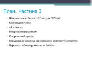 План. Частина 3
• Підключення до Arduino WiFi модуля ESP8266;
• Схема підключення;
• AT команди;
• Cтворення точки доступу;
• Cтворення вебсервера;
• Виведення на вебсервер інформації про виміряну температуру;
• Передача з вебсерверу команд на Arduino.
 