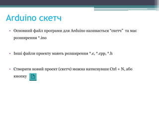 Arduino скетч
• Основний файл програми для Arduino називається “скетч” та має
розширення *.ino
• Інші файли проекту мають розширення *.с, *.cpp, *.h
• Створити новий проект (скетч) можна натиснувши Ctrl + N, або
кнопку
 