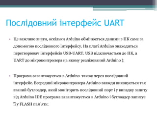 Послідовний інтерфейс UART
• Це важливо знати, оскільки Arduino обмінюється даними з ПК саме за
допомогою послідовного інтерфейсу. На платі Arduino знаходиться
перетворювач інтерфейсів USB-UART. USB підключається до ПК, а
UART до мікроконтролера на якому реалізований Arduino );
• Програма завантажується в Arduino також через послідовний
інтерфейс. Всередині мікроконтролера Arduino завжди виконується так
званий бутлоадер, який моніторить послідовний порт і у випадку запиту
від Arduino IDE програма завантажується в Arduino і бутлоадер запиcує
її у FLASH пам’ять;
 