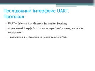 Послідовний інтерфейс UART.
Протокол
• UART – Universal Asynchronous Transmitter Receiver;
• Асинхронний інтерфейс – сигнал синхронізації у явному вигляді не
передається;
• Синхронізація відбувається за допомогою стартбітів.
 