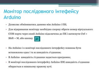 Монітор послідовного інтефейсу
Arduino
• Дозволяє обмінюватись даними між Arduino і ПК;
• Для відкривання монітору необхідно спершу обрати номер віртуального
COM порта через який Arduino підключена до ПК і натиснути Ctrl +
Shift + M, або кнопку
• На Arduino і в моніторі послідовного інтерфейсу повинна бути
встановлена одна і та ж швидкість з'єднання;
• В Arduino швидкість з'єднання задається програмно;
• В моніторі послідовного інтерфейсу Arduino IDE швидкість з'єднання
обирається в нижньому правому куті.
 