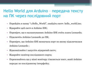 Hello World для Arduino – передача тексту
на ПК через послідовний порт
• Перейдіть в папку “1.Hello_World”, знайдіть скетч hello_world.ino;
• Відкрийте цей скетч в Arduino IDE;
• Перевірте, що в налаштуваннях Arduino IDE стоїть плата Leonardo;
• Підключіть Arduino Leonardo до ПК;
• Перевірте, що Arduino IDE визначила порт по якому підключилася
Arduino Leonardo ;
• Відкомпілюйте і запустіть відкритий скетч;
• Відкрийте монітор послідовного порта;
• Переконайтесь що у вікні монітору з'являється текст, який Arduino
передає по послідовному інтерфейсу.
 
