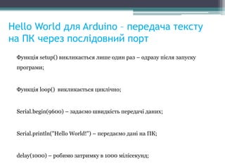Hello World для Arduino – передача тексту
на ПК через послідовний порт
Функція setup() викликається лише один раз – одразу після запуску
програми;
Функція loop() викликається циклічно;
Serial.begin(9600) – задаємо швидкість передачі даних;
Serial.println("Hello World!") – передаємо дані на ПК;
delay(1000) – робимо затримку в 1000 мілісекунд;
 