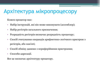 Архітектура мікропроцесору
Кожен процесор має:
• Набір інструкцій, які він може виконувати (ассемблер);
• Набір регістрів загального призначення;
• Розрядність регістрів визначає розрядність процесору;
• Спосіб зчитування операндів арифметико-логічного пристрою з
регістрів, або пам'яті;
• Спосіб обміну даними з периферійними пристроями;
• Способи адресації.
Все це визначає архітектуру процесору.
 