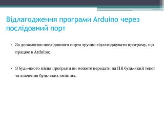Відлагодження програми Arduino через
послідовний порт
• За допомогою послідовного порта зручно відлагоджувати програму, що
працює в Arduino;
• З будь-якого місця програми ви можете передати на ПК будь-який текст
та значення будь-яких змінних.
 