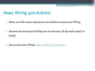 Мова Wiring для Arduino
• Мова, на якій пишуть програми для Arduino називається Wiring;
• Основні дві конструкції Wiring ми вже бачили. Це функції setup() та
loop();
• Детальний опис Wiring: http://arduino.ua/ru/prog/
 